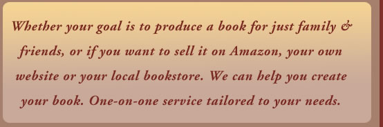 Whether your goal is to produce a book for just family & friends, or if you want to sell it on Amazon, your own website or your local bookstore. We can help you create your book. One-on-one service tailored to your needs.